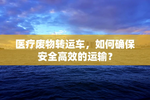 医疗废物转运车，如何确保安全高效的运输？
