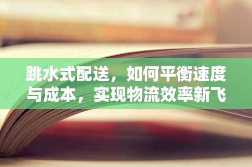 跳水式配送，如何平衡速度与成本，实现物流效率新飞跃？
