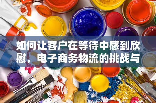 如何让客户在等待中感到欣慰，电子商务物流的挑战与解决方案