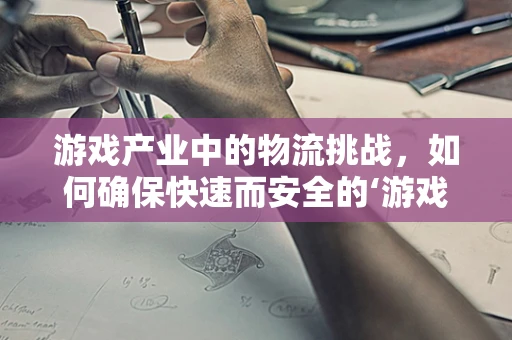 游戏产业中的物流挑战，如何确保快速而安全的‘游戏’送达？