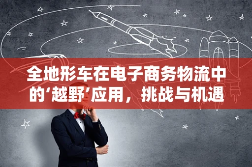 全地形车在电子商务物流中的‘越野’应用，挑战与机遇并存？