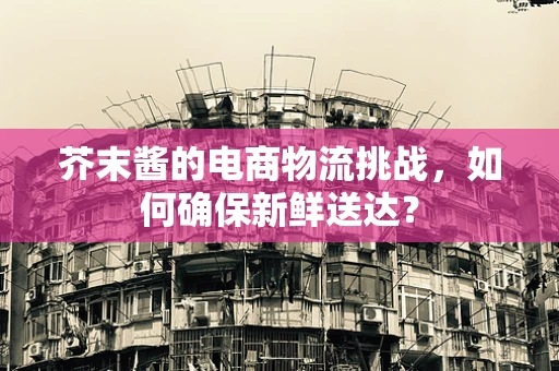 芥末酱的电商物流挑战，如何确保新鲜送达？