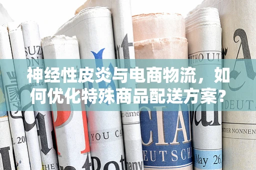 神经性皮炎与电商物流，如何优化特殊商品配送方案？
