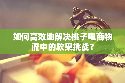 如何高效地解决桃子电商物流中的软果挑战？