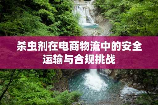 杀虫剂在电商物流中的安全运输与合规挑战