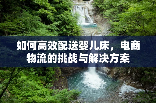 如何高效配送婴儿床，电商物流的挑战与解决方案