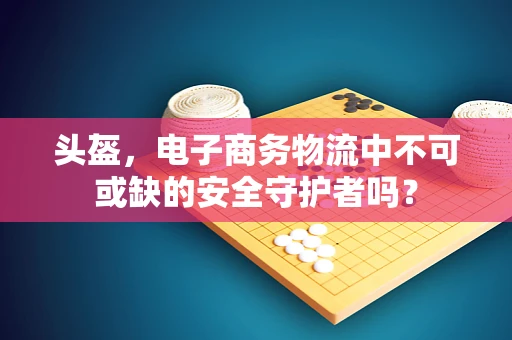 头盔，电子商务物流中不可或缺的安全守护者吗？