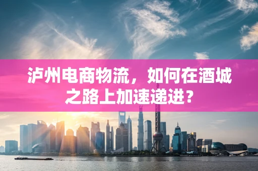泸州电商物流，如何在酒城之路上加速递进？