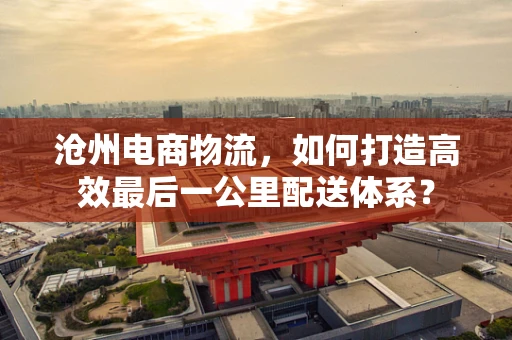 沧州电商物流，如何打造高效最后一公里配送体系？
