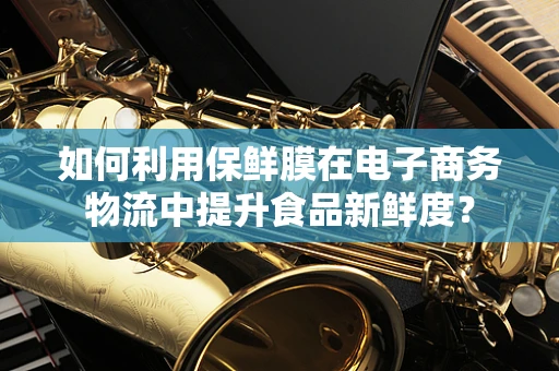 如何利用保鲜膜在电子商务物流中提升食品新鲜度？