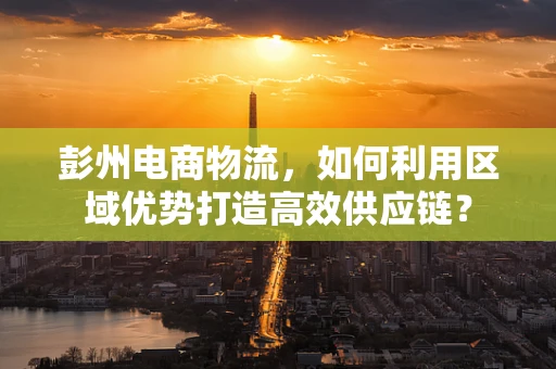 彭州电商物流，如何利用区域优势打造高效供应链？