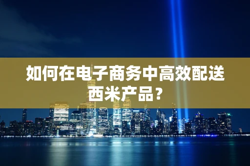如何在电子商务中高效配送西米产品？