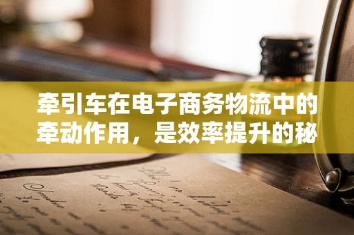牵引车在电子商务物流中的牵动作用，是效率提升的秘密武器吗？