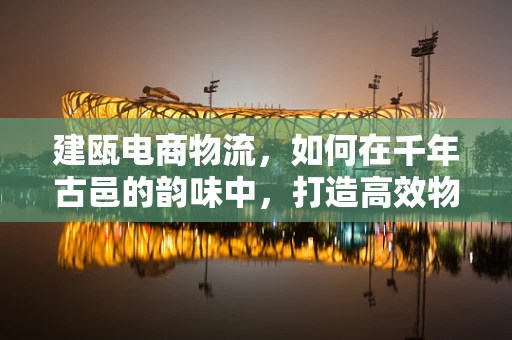建瓯电商物流，如何在千年古邑的韵味中，打造高效物流新篇章？