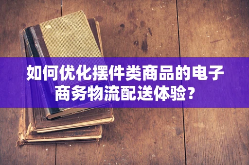 如何优化摆件类商品的电子商务物流配送体验？