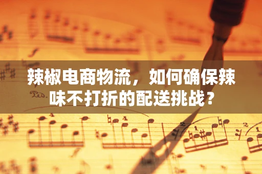 辣椒电商物流，如何确保辣味不打折的配送挑战？