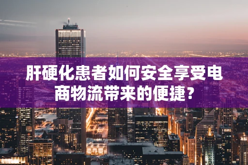 肝硬化患者如何安全享受电商物流带来的便捷？