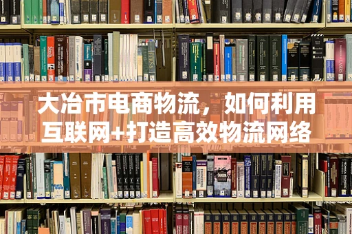 大冶市电商物流，如何利用互联网+打造高效物流网络？