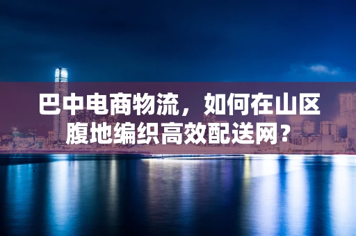 巴中电商物流，如何在山区腹地编织高效配送网？
