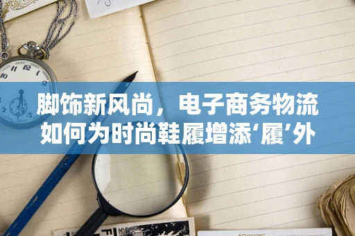脚饰新风尚，电子商务物流如何为时尚鞋履增添‘履’外之魅？