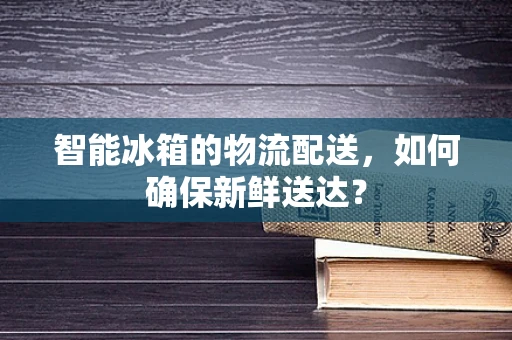 智能冰箱的物流配送，如何确保新鲜送达？
