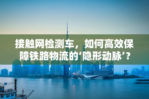 接触网检测车，如何高效保障铁路物流的‘隐形动脉’？