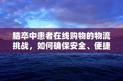 脑卒中患者在线购物的物流挑战，如何确保安全、便捷的配送服务？
