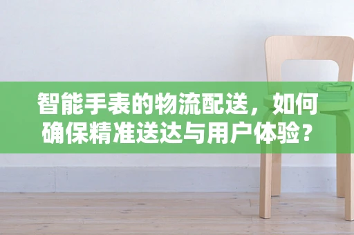 智能手表的物流配送，如何确保精准送达与用户体验？