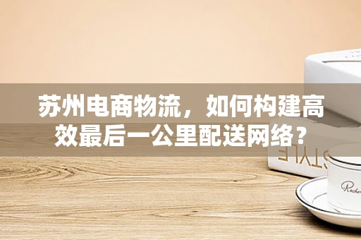 苏州电商物流，如何构建高效最后一公里配送网络？
