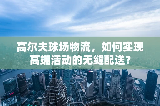 高尔夫球场物流，如何实现高端活动的无缝配送？