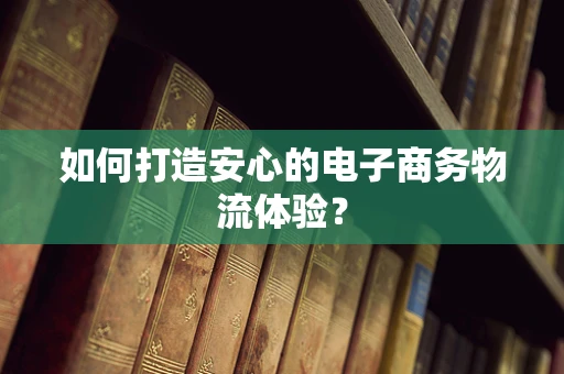 如何打造安心的电子商务物流体验？