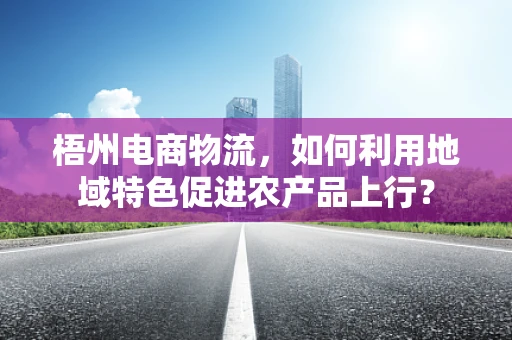 梧州电商物流，如何利用地域特色促进农产品上行？