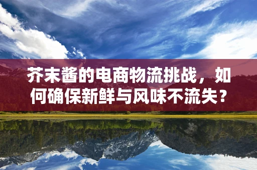 芥末酱的电商物流挑战，如何确保新鲜与风味不流失？