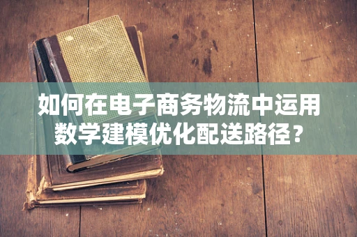 如何在电子商务物流中运用数学建模优化配送路径？