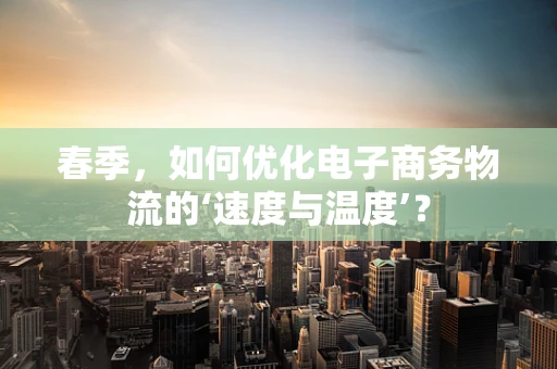 春季，如何优化电子商务物流的‘速度与温度’？
