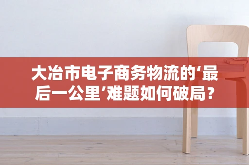 大冶市电子商务物流的‘最后一公里’难题如何破局？