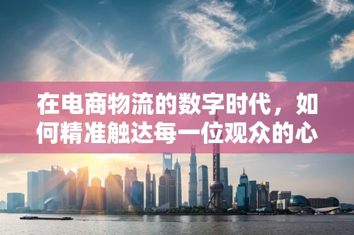 在电商物流的数字时代，如何精准触达每一位观众的心？