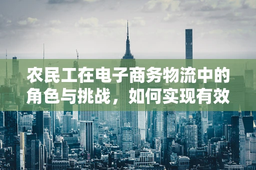 农民工在电子商务物流中的角色与挑战，如何实现有效融合？