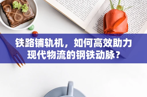 铁路铺轨机，如何高效助力现代物流的钢铁动脉？