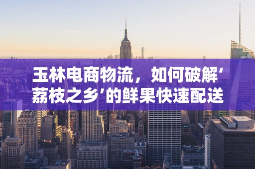 玉林电商物流，如何破解‘荔枝之乡’的鲜果快速配送难题？