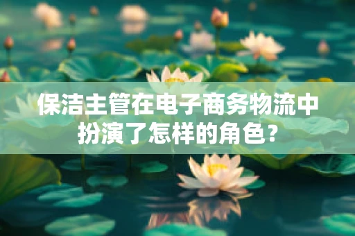 保洁主管在电子商务物流中扮演了怎样的角色？