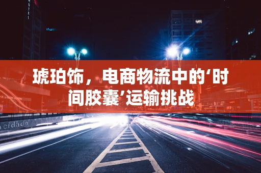 琥珀饰，电商物流中的‘时间胶囊’运输挑战