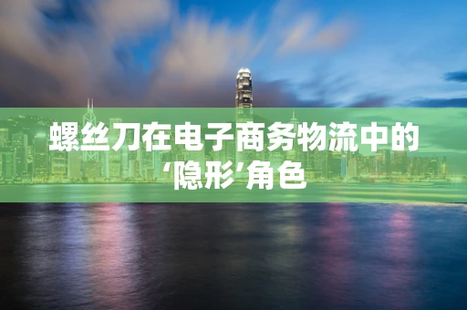 螺丝刀在电子商务物流中的‘隐形’角色