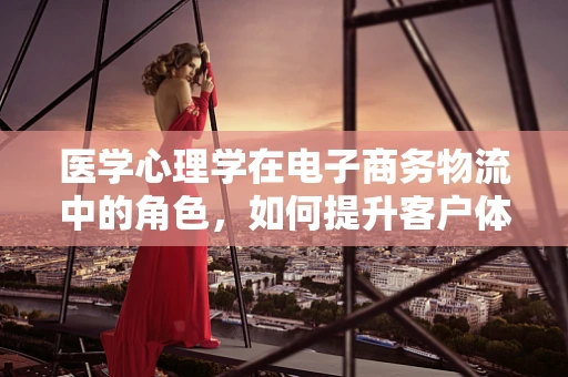 医学心理学在电子商务物流中的角色，如何提升客户体验与员工福祉？