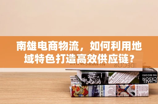 南雄电商物流，如何利用地域特色打造高效供应链？