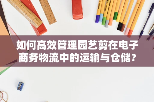 如何高效管理园艺剪在电子商务物流中的运输与仓储？