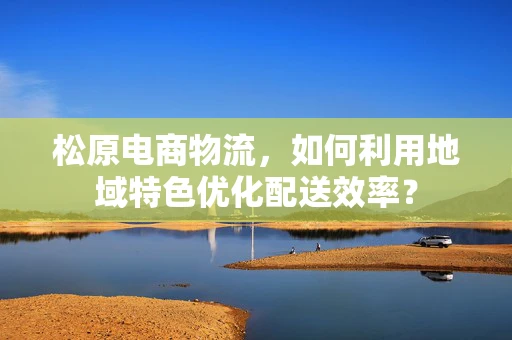 松原电商物流，如何利用地域特色优化配送效率？