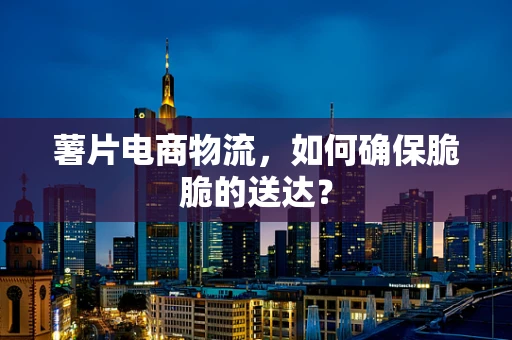 薯片电商物流，如何确保脆脆的送达？