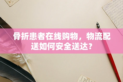 骨折患者在线购物，物流配送如何安全送达？