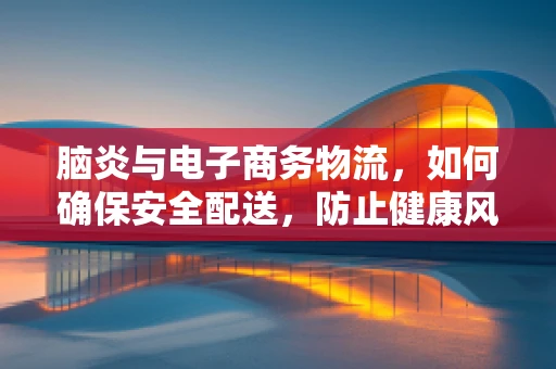 脑炎与电子商务物流，如何确保安全配送，防止健康风险？